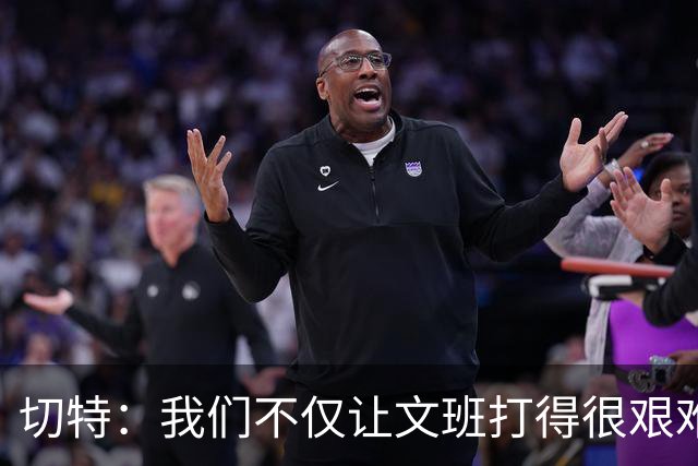 切特：我们不仅让文班打得很艰难，还让马刺每个人都艰难