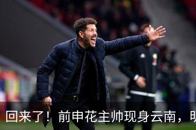 回来了！前申花主帅现身云南，明年将接替乔迪执掌玉昆队教鞭？