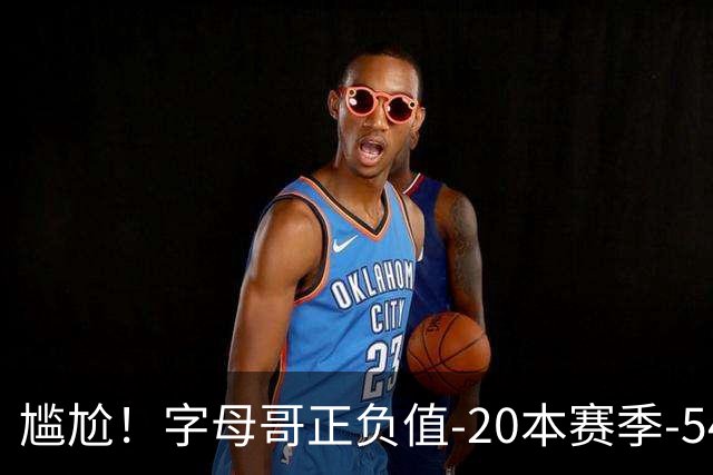 尴尬！字母哥正负值-20本赛季-54 他不在热火才有高潮