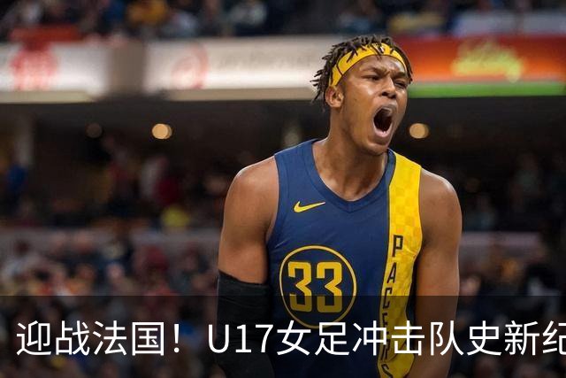迎战法国！U17女足冲击队史新纪录，马晓旭迎来关键大考