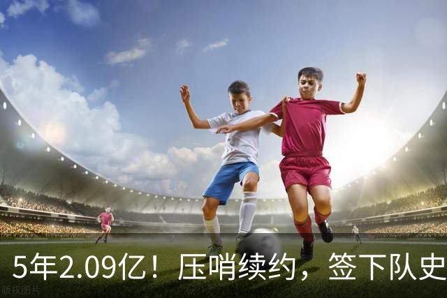 5年2.09亿！压哨续约，签下队史最大合同！