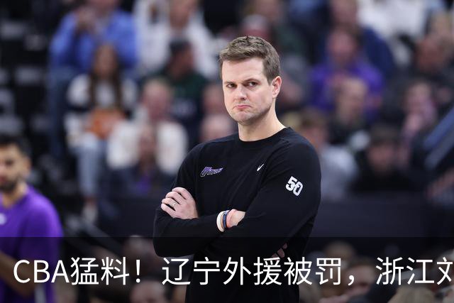 CBA猛料！辽宁外援被罚，浙江刘泽一被肘击缝30多针，上海拉塞尔继续缺阵