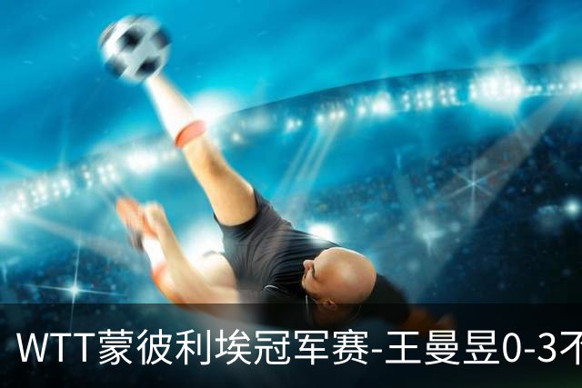 WTT蒙彼利埃冠军赛-王曼昱0-3不敌陈熠 无缘八强
